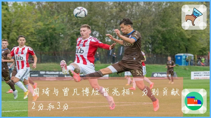 周琦与曾凡博短暂亮相，分别贡献2分和3分