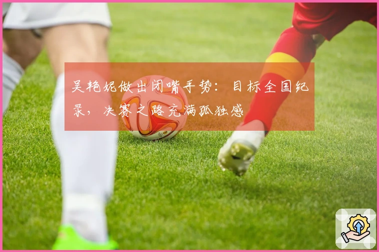 吴艳妮做出闭嘴手势：目标全国纪录，决赛之路充满孤独感