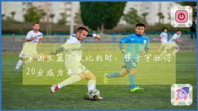 中国女篮不敌比利时，张子宇独得20分成为亮点