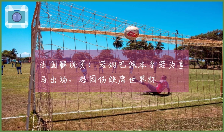 法国解说员：若姆巴佩本季若为皇马出场，恐因伤缺席世界杯