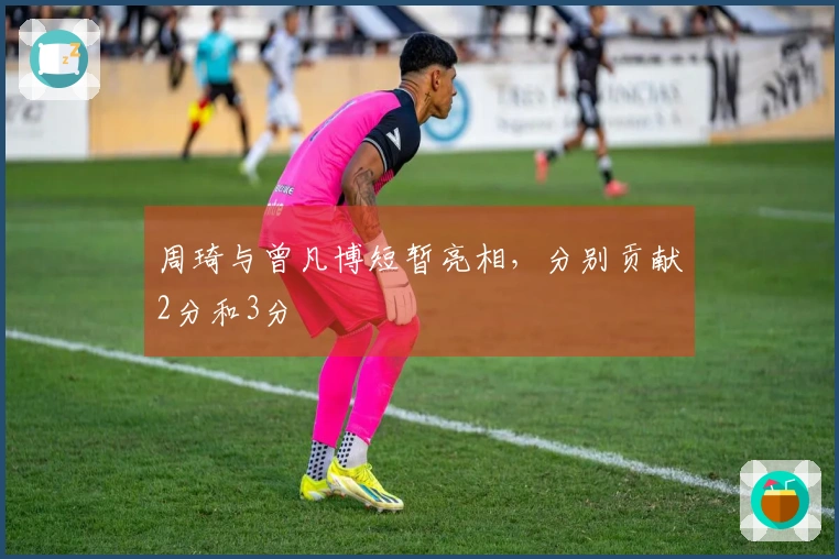 周琦与曾凡博短暂亮相，分别贡献2分和3分