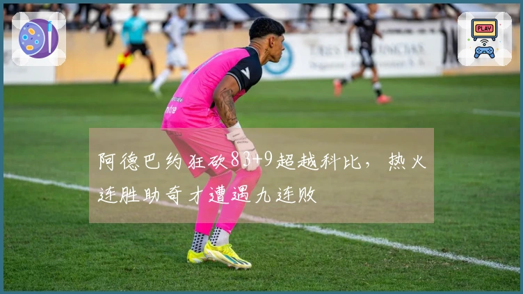 阿德巴约狂砍83+9超越科比，热火连胜助奇才遭遇九连败