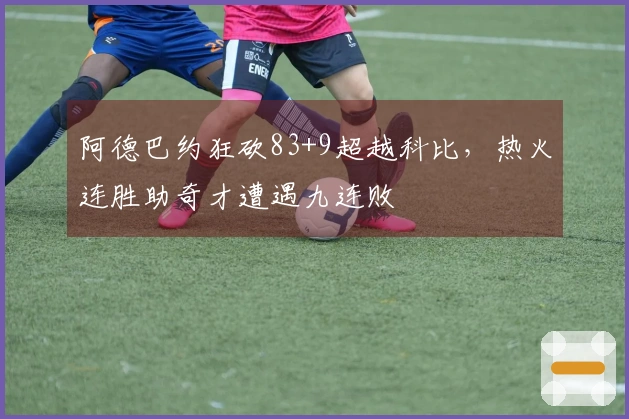 阿德巴约狂砍83+9超越科比，热火连胜助奇才遭遇九连败