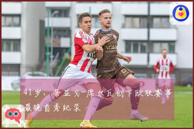 41岁，蒂亚戈-席尔瓦创下欧联赛事最晚首秀纪录