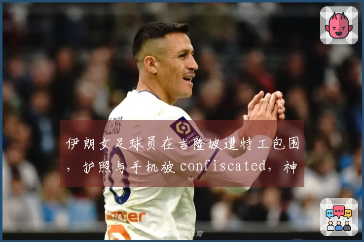 伊朗女足球员在吉隆坡遭特工包围，护照与手机被 confiscated，神情恐慌