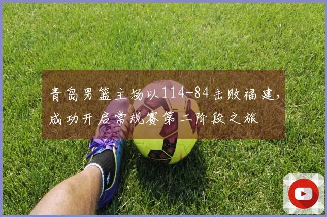 青岛男篮主场以114-84击败福建，成功开启常规赛第二阶段之旅