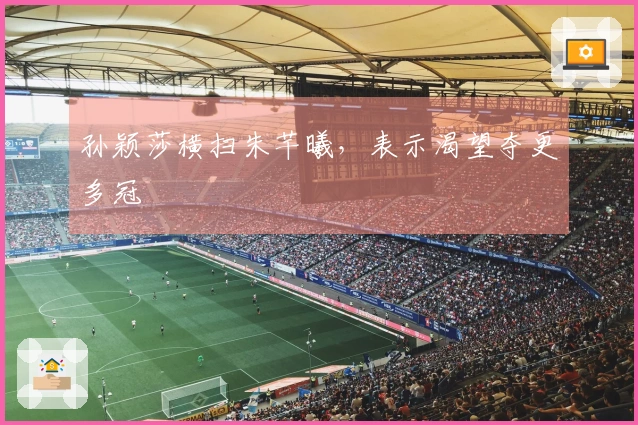 孙颖莎横扫朱芊曦，表示渴望夺更多冠