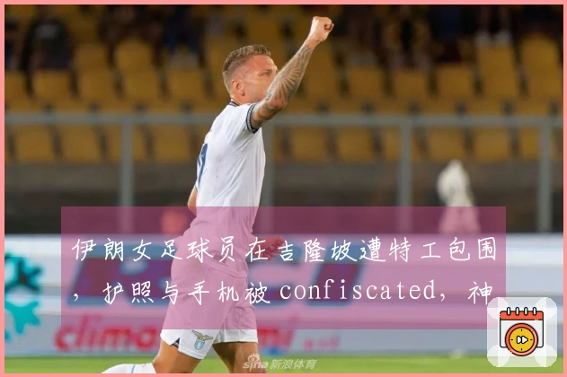 伊朗女足球员在吉隆坡遭特工包围，护照与手机被 confiscated，神情恐慌