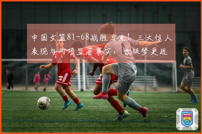 中国女篮81-68战胜马里！三大惊人表现与两项显著事实，晋级梦更近一步