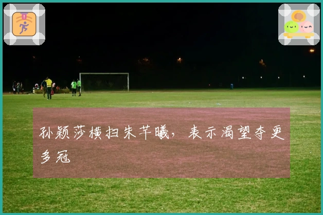 孙颖莎横扫朱芊曦,表示渴望夺更多冠