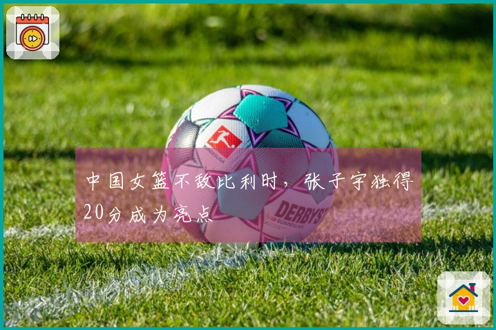中国女篮不敌比利时，张子宇独得20分成为亮点