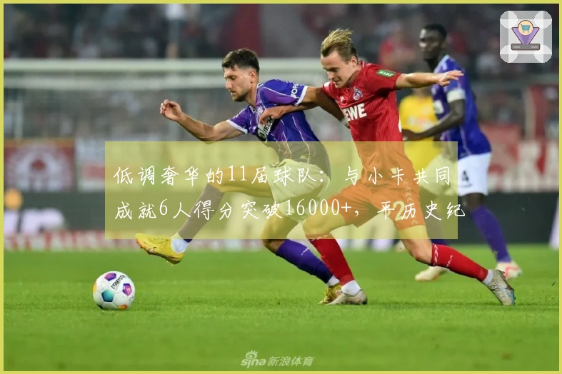 低调奢华的11届球队：与小卡共同成就6人得分突破16000+，平历史纪录！