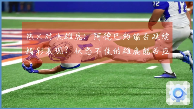 热火对决雄鹿：阿德巴约能否延续精彩表现？状态不佳的雄鹿能否应对热火挑战