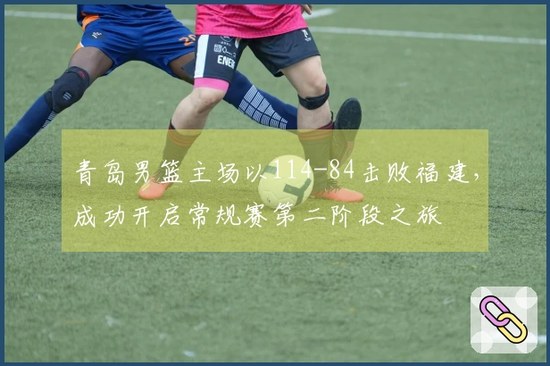 青岛男篮主场以114-84击败福建，成功开启常规赛第二阶段之旅